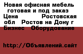 Новая офисная мебель, готовая и под заказ › Цена ­ 1 700 - Ростовская обл., Ростов-на-Дону г. Бизнес » Оборудование   